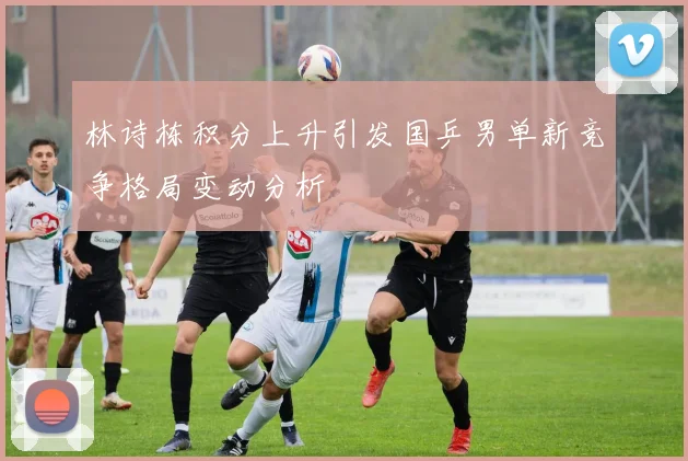 林诗栋积分上升引发国乒男单新竞争格局变动分析
