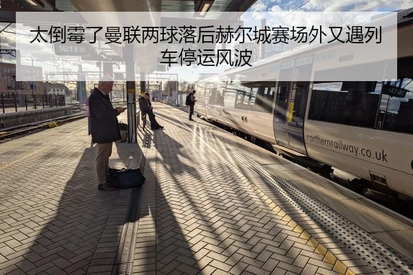 太倒霉了曼联两球落后赫尔城赛场外又遇列车停运风波
